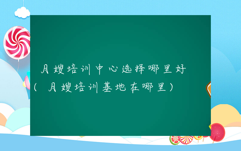 月嫂培训中心选择哪里好 (月嫂培训基地在哪里)